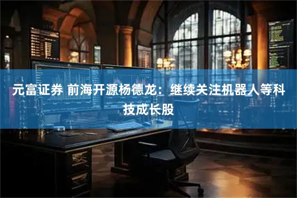 元富证券 前海开源杨德龙：继续关注机器人等科技成长股