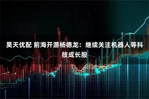 昊天优配 前海开源杨德龙：继续关注机器人等科技成长股