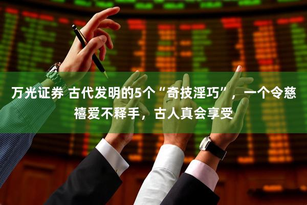 万光证券 古代发明的5个“奇技淫巧”，一个令慈禧爱不释手，古人真会享受