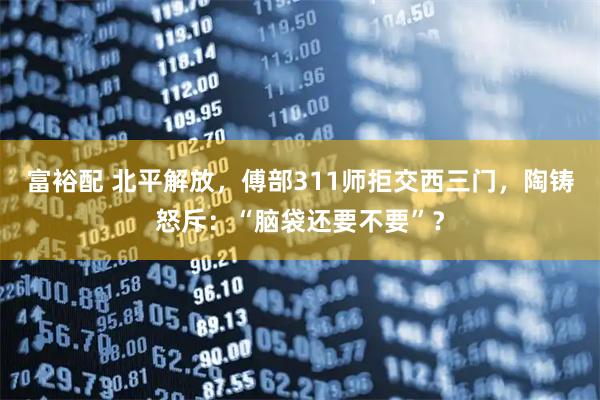 富裕配 北平解放，傅部311师拒交西三门，陶铸怒斥：“脑袋还要不要”？