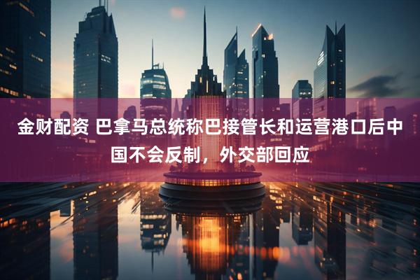 金财配资 巴拿马总统称巴接管长和运营港口后中国不会反制，外交部回应