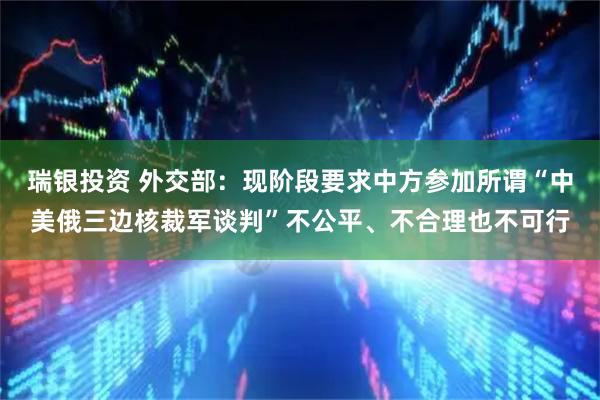 瑞银投资 外交部：现阶段要求中方参加所谓“中美俄三边核裁军谈判”不公平、不合理也不可行
