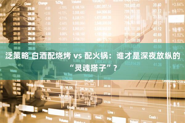泛策略 白酒配烧烤 vs 配火锅：谁才是深夜放纵的“灵魂搭子”？