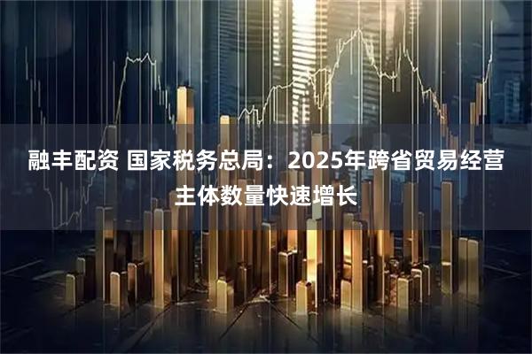 融丰配资 国家税务总局：2025年跨省贸易经营主体数量快速增长