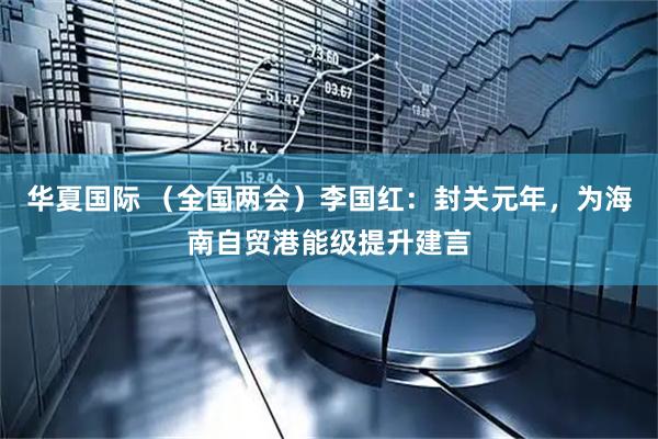 华夏国际 （全国两会）李国红：封关元年，为海南自贸港能级提升建言