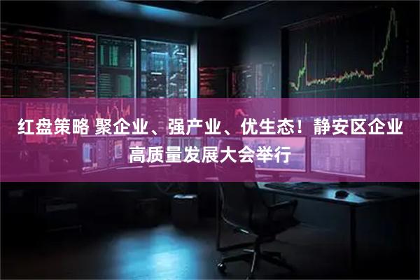 红盘策略 聚企业、强产业、优生态！静安区企业高质量发展大会举行