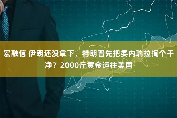 宏融信 伊朗还没拿下，特朗普先把委内瑞拉掏个干净？2000斤黄金运往美国