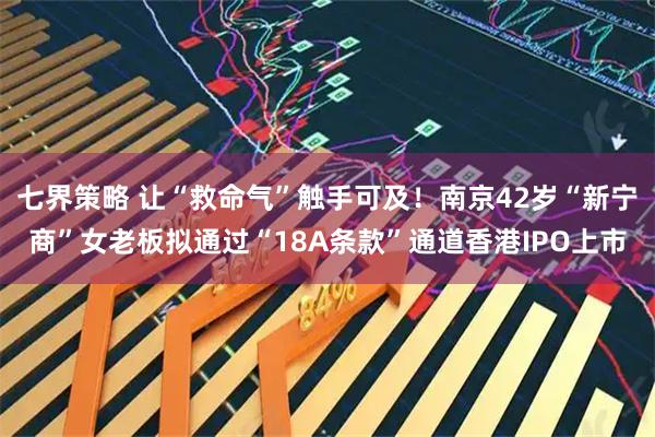 七界策略 让“救命气”触手可及！南京42岁“新宁商”女老板拟通过“18A条款”通道香港IPO上市