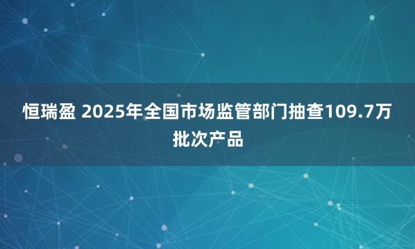 恒瑞盈 2025年全国市场监管部门抽查109.7万批次产品