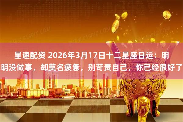 星速配资 2026年3月17日十二星座日运：明明没做事，却莫名疲惫，别苛责自己，你已经很好了