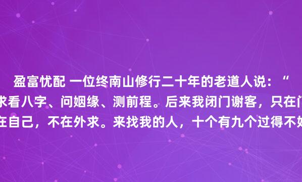 盈富忧配 一位终南山修行二十年的老道人说：“年轻人总爱往我这跑，求看八字、问姻缘、测前程。后来我闭门谢客，只在门上贴了八个字：命在自己，不在外求。来找我的人，十个有九个过得不好，不是真的命不好，是把‘算一算’当成了‘活一活’。”那年我三十二岁，事业遇坎，感情不顺，把这八个字当成老道的迂腐。...