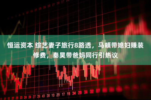 恒运资本 综艺妻子旅行8路透，马頔带媳妇赚装修费，秦昊带爸妈同行引热议