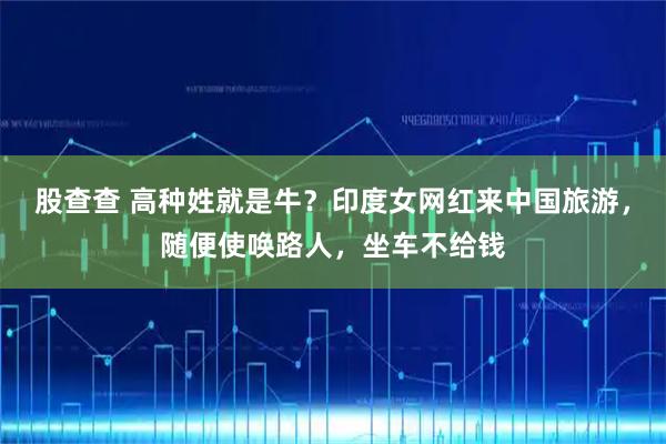 股查查 高种姓就是牛？印度女网红来中国旅游，随便使唤路人，坐车不给钱