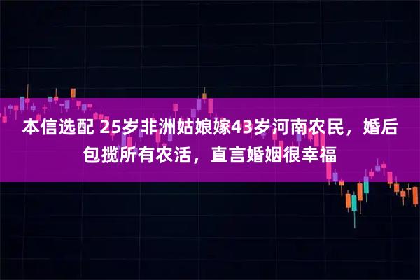 本信选配 25岁非洲姑娘嫁43岁河南农民，婚后包揽所有农活，直言婚姻很幸福