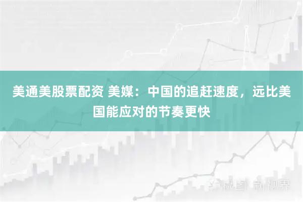 美通美股票配资 美媒：中国的追赶速度，远比美国能应对的节奏更快