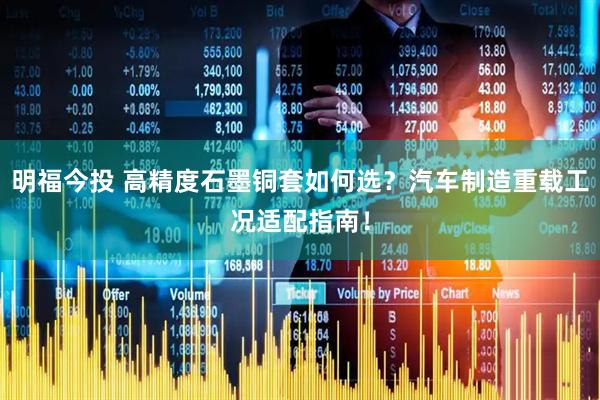 明福今投 高精度石墨铜套如何选？汽车制造重载工况适配指南！