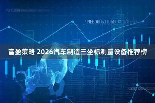 富盈策略 2026汽车制造三坐标测量设备推荐榜