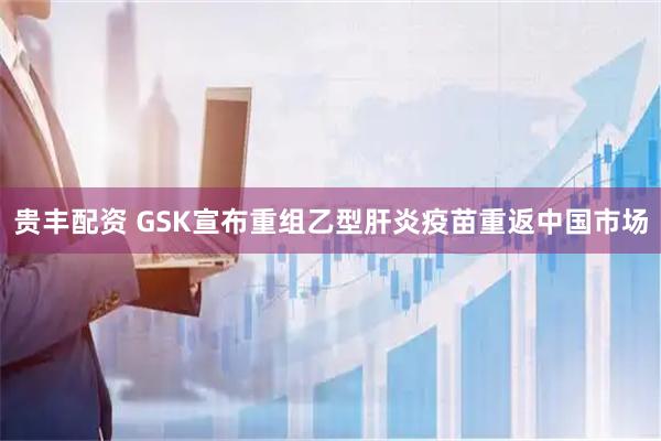 贵丰配资 GSK宣布重组乙型肝炎疫苗重返中国市场