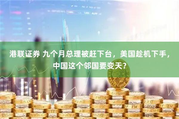 港联证券 九个月总理被赶下台，美国趁机下手，中国这个邻国要变天？