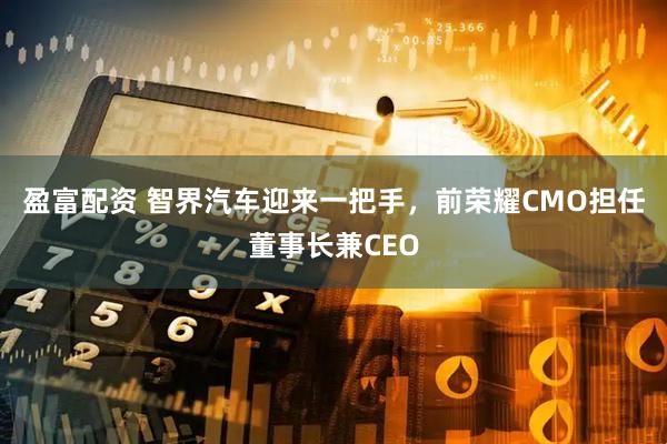 盈富配资 智界汽车迎来一把手，前荣耀CMO担任董事长兼CEO