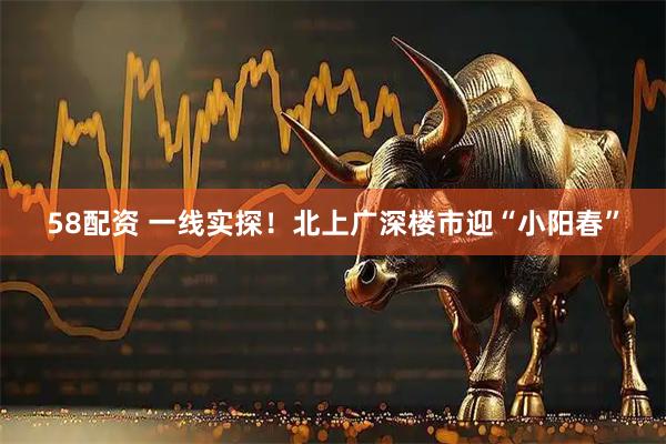 58配资 一线实探！北上广深楼市迎“小阳春”