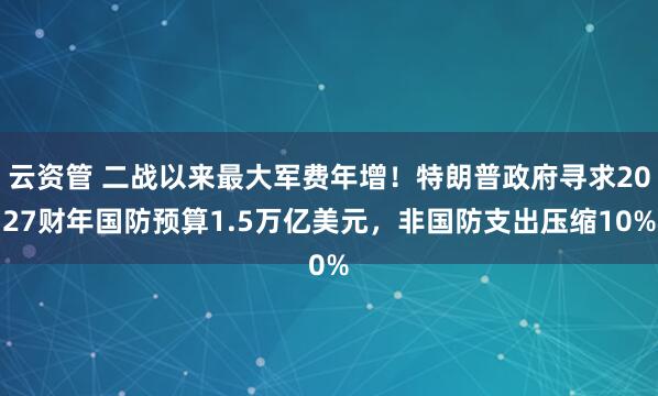 云资管 二战以来最大军费年增！特朗普政府寻求2027财年国防预算1.5万亿美元，非国防支出压缩10%
