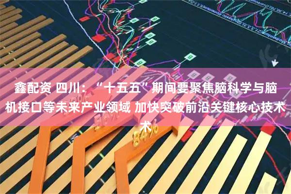 鑫配资 四川：“十五五”期间要聚焦脑科学与脑机接口等未来产业领域 加快突破前沿关键核心技术