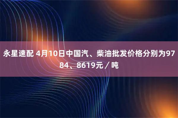 永星速配 4月10日中国汽、柴油批发价格分别为9784、8619元／吨