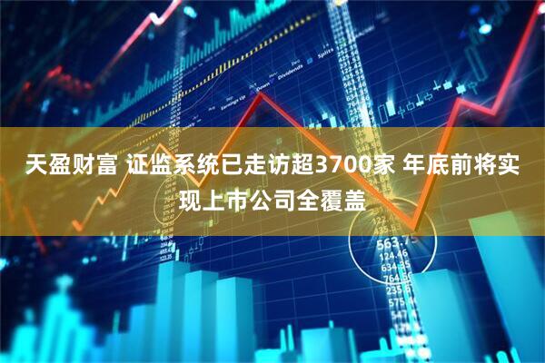 天盈财富 证监系统已走访超3700家 年底前将实现上市公司全覆盖