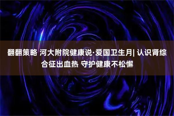 翻翻策略 河大附院健康说·爱国卫生月| 认识肾综合征出血热 守护健康不松懈