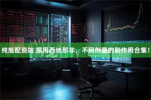 纯旭配资端 服用西地那非，不同剂量的副作用合集！