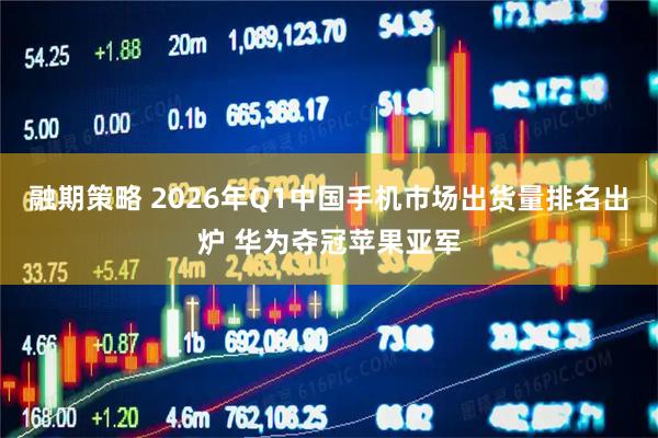 融期策略 2026年Q1中国手机市场出货量排名出炉 华为夺冠苹果亚军