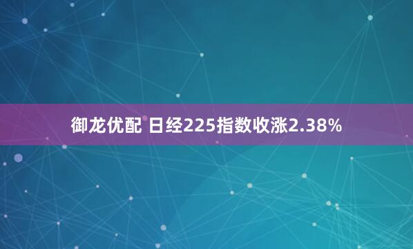 御龙优配 日经225指数收涨2.38%