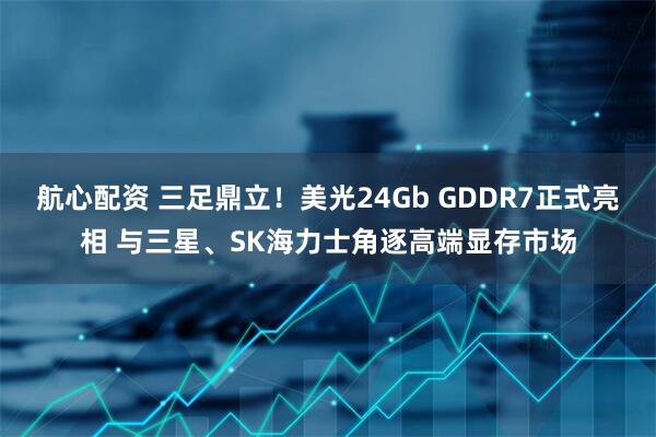 航心配资 三足鼎立！美光24Gb GDDR7正式亮相 与三星、SK海力士角逐高端显存市场