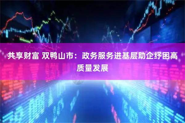 共享财富 双鸭山市：政务服务进基层助企纾困高质量发展