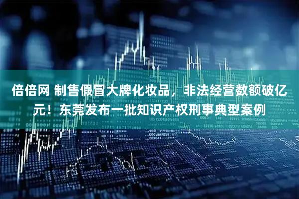 倍倍网 制售假冒大牌化妆品，非法经营数额破亿元！东莞发布一批知识产权刑事典型案例