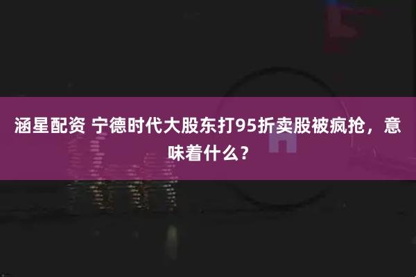 涵星配资 宁德时代大股东打95折卖股被疯抢，意味着什么？