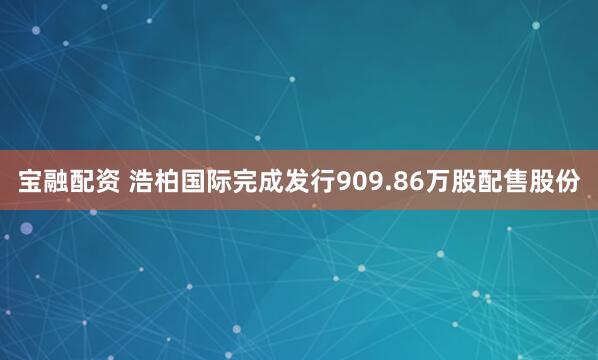 宝融配资 浩柏国际完成发行909.86万股配售股份