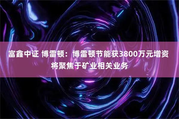富鑫中证 博雷顿：博雷顿节能获3800万元增资 将聚焦于矿业相关业务