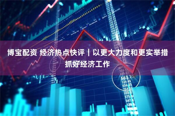 博宝配资 经济热点快评｜以更大力度和更实举措抓好经济工作