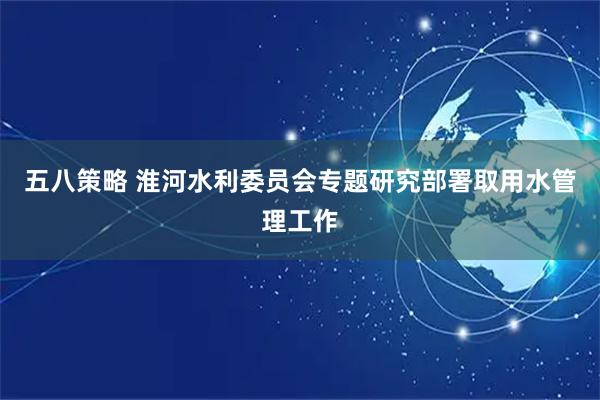 五八策略 淮河水利委员会专题研究部署取用水管理工作