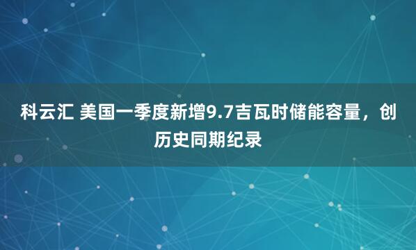科云汇 美国一季度新增9.7吉瓦时储能容量，创历史同期纪录