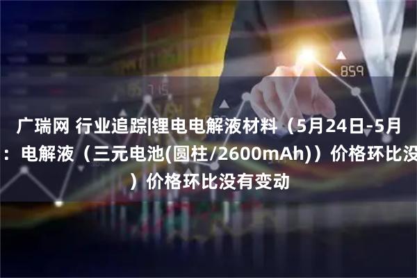 广瑞网 行业追踪|锂电电解液材料（5月24日-5月30日）：电解液（三元电池(圆柱/2600mAh)）价格环比没有变动