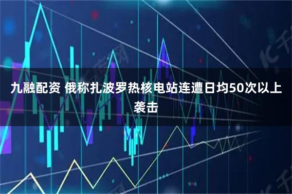 九融配资 俄称扎波罗热核电站连遭日均50次以上袭击