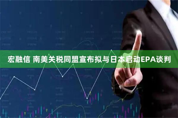 宏融信 南美关税同盟宣布拟与日本启动EPA谈判