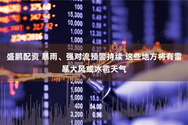 盛鹏配资 暴雨、强对流预警持续 这些地方将有雷暴大风或冰雹天气