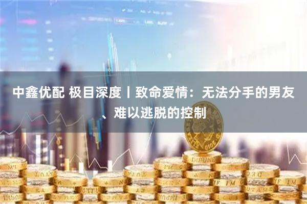 中鑫优配 极目深度丨致命爱情：无法分手的男友、难以逃脱的控制
