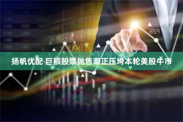 扬帆优配 巨额股票抛售潮正压垮本轮美股牛市