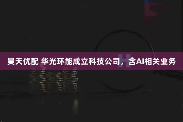 昊天优配 华光环能成立科技公司，含AI相关业务