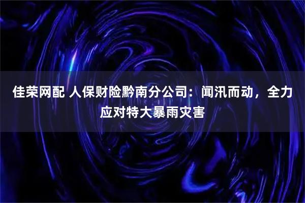 佳荣网配 人保财险黔南分公司：闻汛而动，全力应对特大暴雨灾害